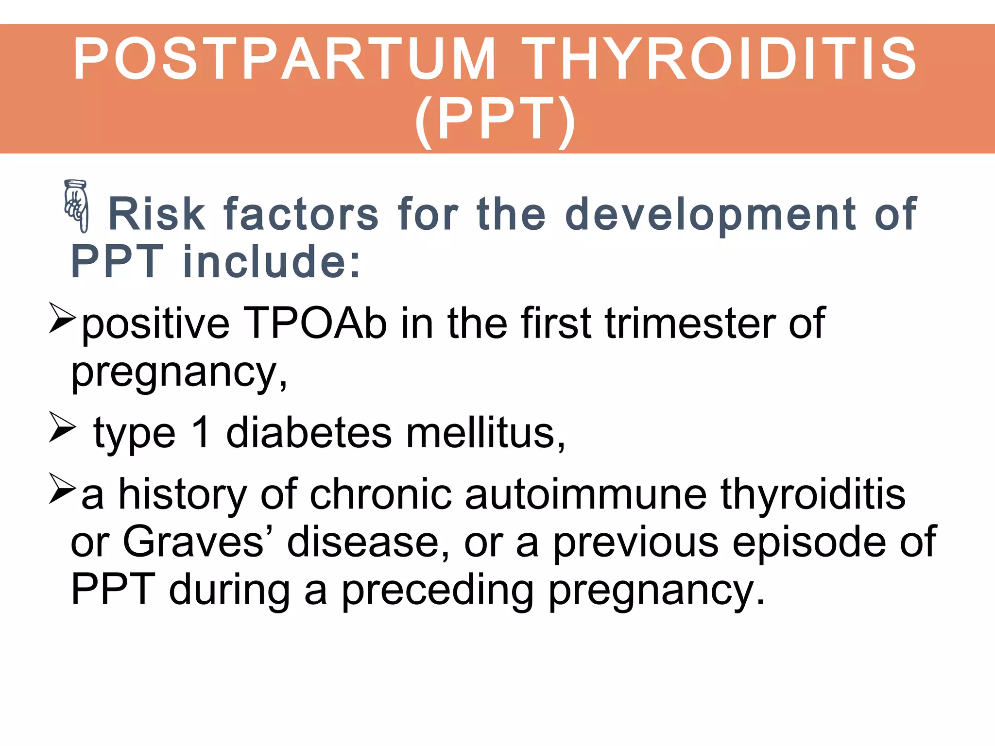 Risk factors for the development of
PPT include:
positive TPOAb in the first trimester of
pregnancy,
 type 1 diabetes mellitus,
a history of chronic autoimmune thyroiditis
or Graves’ disease, or a previous episode of
PPT during a preceding pregnancy.
POSTPARTUM THYROIDITIS
(PPT)
 