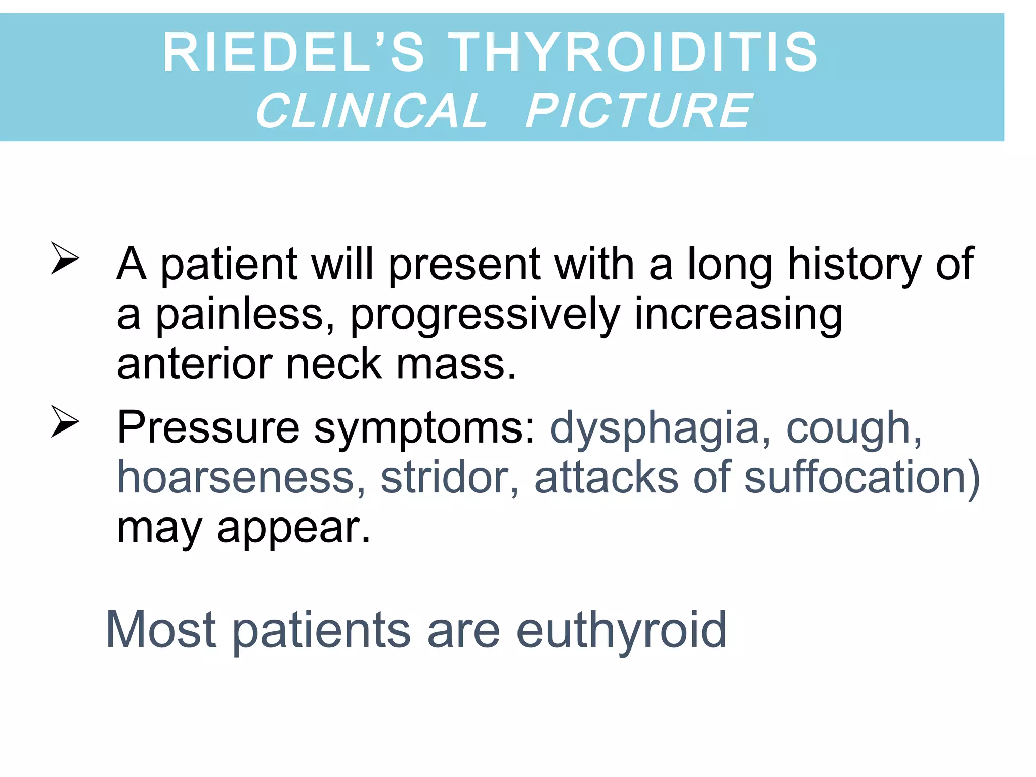  A patient will present with a long history of
a painless, progressively increasing
anterior neck mass.
 Pressure symptoms: dysphagia, cough,
hoarseness, stridor, attacks of suffocation)
may appear.
Most patients are euthyroid
RIEDEL’S THYROIDITIS
CLINICAL PICTURE
 