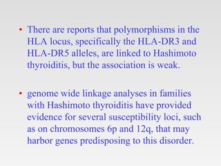 • There are reports that polymorphisms in the
HLA locus, specifically the HLA-DR3 and
HLA-DR5 alleles, are linked to Hashimoto
thyroiditis, but the association is weak.
• genome wide linkage analyses in families
with Hashimoto thyroiditis have provided
evidence for several susceptibility loci, such
as on chromosomes 6p and 12q, that may
harbor genes predisposing to this disorder.
 