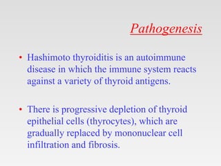 Pathogenesis
• Hashimoto thyroiditis is an autoimmune
disease in which the immune system reacts
against a variety of thyroid antigens.
• There is progressive depletion of thyroid
epithelial cells (thyrocytes), which are
gradually replaced by mononuclear cell
infiltration and fibrosis.
 