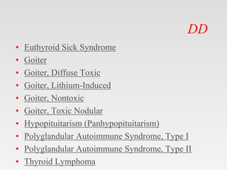 DD
• Euthyroid Sick Syndrome
• Goiter
• Goiter, Diffuse Toxic
• Goiter, Lithium-Induced
• Goiter, Nontoxic
• Goiter, Toxic Nodular
• Hypopituitarism (Panhypopituitarism)
• Polyglandular Autoimmune Syndrome, Type I
• Polyglandular Autoimmune Syndrome, Type II
• Thyroid Lymphoma
 