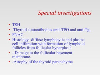 Special investigations
• TSH
• Thyroid autoantibodies-anti-TPO and anti-Tg,
• FNAC
• Histology- diffuse lymphocytic and plasma
cell infiltration with formation of lymphoid
follicles from follicular hyperplasia
• - Damage to the follicular basement
membrane.
• -Atrophy of the thyroid parenchyma
 