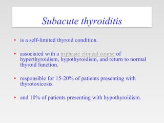 Subacute thyroiditis
• is a self-limited thyroid condition.
• associated with a triphasic clinical course of
hyperthyroidism, hypothyroidism, and return to normal
thyroid function.
• responsible for 15-20% of patients presenting with
thyrotoxicosis.
• and 10% of patients presenting with hypothyroidism.
 