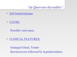 “de Quervain thyroiditis”.
• Self limited disease
• CAUSE:
Possible viral cause.
• CLINICAL FEATURES:
Enlarged Gland, Tender
thyrotoxicosis followed by hypothyroidism.
 