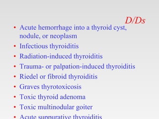 D/Ds
• Acute hemorrhage into a thyroid cyst,
nodule, or neoplasm
• Infectious thyroiditis
• Radiation-induced thyroiditis
• Trauma- or palpation-induced thyroiditis
• Riedel or fibroid thyroiditis
• Graves thyrotoxicosis
• Toxic thyroid adenoma
• Toxic multinodular goiter
 