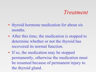 Treatment
• thyroid hormone medication for about six
months.
• After this time, the medication is stopped to
determine whether or not the thyroid has
recovered its normal function.
• If so, the medication may be stopped
permanently, otherwise the medication must
be resumed because of permanent injury to
the thyroid gland.
 