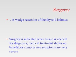 Surgerry
• . A wedge resection of the thyroid isthmus
• Surgery is indicated when tissue is needed
for diagnosis, medical treatment shows no
benefit, or compressive symptoms are very
severe
 