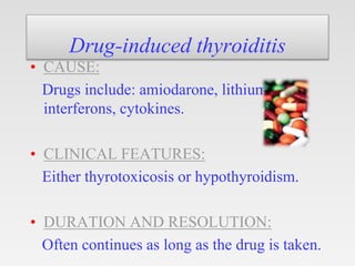 Drug-induced thyroiditis
• CAUSE:
Drugs include: amiodarone, lithium,
interferons, cytokines.
• CLINICAL FEATURES:
Either thyrotoxicosis or hypothyroidism.
• DURATION AND RESOLUTION:
Often continues as long as the drug is taken.
 