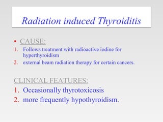 Radiation induced Thyroiditis
• CAUSE:
1. Follows treatment with radioactive iodine for
hyperthyroidism
2. external beam radiation therapy for certain cancers.
CLINICAL FEATURES:
1. Occasionally thyrotoxicosis
2. more frequently hypothyroidism.
 