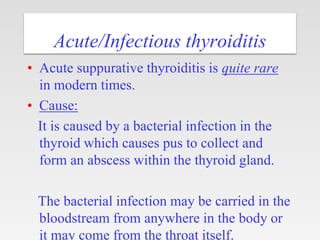 Acute/Infectious thyroiditis
• Acute suppurative thyroiditis is quite rare
in modern times.
• Cause:
It is caused by a bacterial infection in the
thyroid which causes pus to collect and
form an abscess within the thyroid gland.
The bacterial infection may be carried in the
bloodstream from anywhere in the body or
it may come from the throat itself.
 