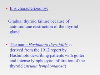 • It is characterized by:
Gradual thyroid failure because of
autoimmune destruction of the thyroid
gland.
• The name Hashimoto thyroiditis is
derived from the 1912 report by
Hashimoto describing patients with goiter
and intense lymphocytic infiltration of the
thyroid (struma lymphomatosa)
 