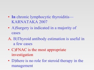 • In chronic lymphocytic thyroiditis—
KARNATAKA 2007
• A)Surgery is indicated in a majority of
cases
A. B)Thyroid antibody estimation is useful in
a few cases
• C)FNAC is the most appropriate
investigation
• D)there is no role for steroid therapy in the
management
 