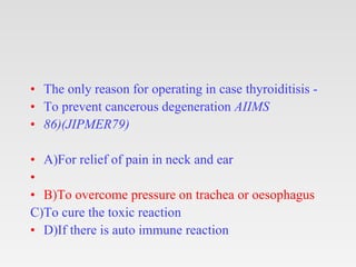 • The only reason for operating in case thyroiditisis -
• To prevent cancerous degeneration AIIMS
• 86)(JIPMER79)
• A)For relief of pain in neck and ear
•
• B)To overcome pressure on trachea or oesophagus
C)To cure the toxic reaction
• D)If there is auto immune reaction
 