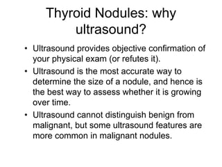 Thyroid Nodules: why
ultrasound?
• Ultrasound provides objective confirmation of
your physical exam (or refutes it).
• Ultrasound is the most accurate way to
determine the size of a nodule, and hence is
the best way to assess whether it is growing
over time.
• Ultrasound cannot distinguish benign from
malignant, but some ultrasound features are
more common in malignant nodules.
 