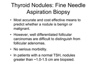Thyroid Nodules: Fine Needle
Aspiration Biopsy
• Most accurate and cost effective means to
predict whether a nodule is benign or
malignant.
• However, well differentiated follicular
carcinomas are difficult to distinguish from
follicular adenomas.
• No serious morbidity.
• In patients with a normal TSH, nodules
greater than ~1.0-1.5 cm are biopsied.
 