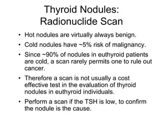 Thyroid Nodules:
Radionuclide Scan
• Hot nodules are virtually always benign.
• Cold nodules have ~5% risk of malignancy.
• Since ~90% of nodules in euthyroid patients
are cold, a scan rarely permits one to rule out
cancer.
• Therefore a scan is not usually a cost
effective test in the evaluation of thyroid
nodules in euthyroid individuals.
• Perform a scan if the TSH is low, to confirm
the nodule is the cause.
 