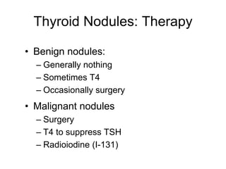 Thyroid Nodules: Therapy
• Benign nodules:
– Generally nothing
– Sometimes T4
– Occasionally surgery
• Malignant nodules
– Surgery
– T4 to suppress TSH
– Radioiodine (I-131)
 
