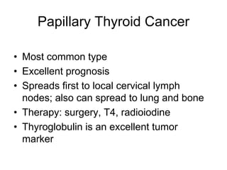 Papillary Thyroid Cancer
• Most common type
• Excellent prognosis
• Spreads first to local cervical lymph
nodes; also can spread to lung and bone
• Therapy: surgery, T4, radioiodine
• Thyroglobulin is an excellent tumor
marker
 