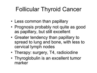 Follicular Thyroid Cancer
• Less common than papillary
• Prognosis probably not quite as good
as papillary, but still excellent
• Greater tendency than papillary to
spread to lung and bone, with less to
cervical lymph nodes
• Therapy: surgery, T4, radioiodine
• Thyroglobulin is an excellent tumor
marker
 