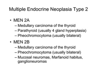 Multiple Endocrine Neoplasia Type 2
• MEN 2A
– Medullary carcinoma of the thyroid
– Parathyroid (usually 4 gland hyperplasia)
– Pheochromocytoma (usually bilateral)
• MEN 2B
– Medullary carcinoma of the thyroid
– Pheochromocytoma (usually bilateral)
– Mucosal neuromas, Marfanoid habitus,
ganglioneuromas
 