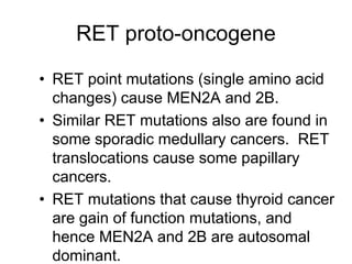 RET proto-oncogene
• RET point mutations (single amino acid
changes) cause MEN2A and 2B.
• Similar RET mutations also are found in
some sporadic medullary cancers. RET
translocations cause some papillary
cancers.
• RET mutations that cause thyroid cancer
are gain of function mutations, and
hence MEN2A and 2B are autosomal
dominant.
 