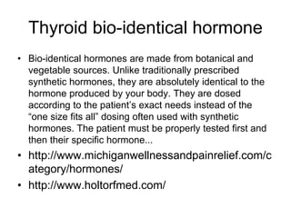Thyroid bio-identical hormone
• Bio-identical hormones are made from botanical and
vegetable sources. Unlike traditionally prescribed
synthetic hormones, they are absolutely identical to the
hormone produced by your body. They are dosed
according to the patient’s exact needs instead of the
“one size fits all” dosing often used with synthetic
hormones. The patient must be properly tested first and
then their specific hormone...
• http://www.michiganwellnessandpainrelief.com/c
ategory/hormones/
• http://www.holtorfmed.com/
 