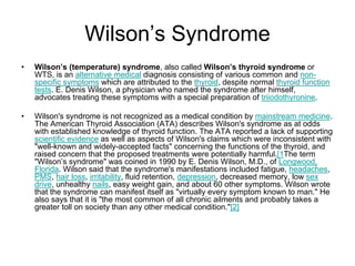 Wilson’s Syndrome
• Wilson’s (temperature) syndrome, also called Wilson’s thyroid syndrome or
WTS, is an alternative medical diagnosis consisting of various common and non-
specific symptoms which are attributed to the thyroid, despite normal thyroid function
tests. E. Denis Wilson, a physician who named the syndrome after himself,
advocates treating these symptoms with a special preparation of triiodothyronine.
• Wilson's syndrome is not recognized as a medical condition by mainstream medicine.
The American Thyroid Association (ATA) describes Wilson's syndrome as at odds
with established knowledge of thyroid function. The ATA reported a lack of supporting
scientific evidence as well as aspects of Wilson's claims which were inconsistent with
"well-known and widely-accepted facts" concerning the functions of the thyroid, and
raised concern that the proposed treatments were potentially harmful.[1The term
"Wilson’s syndrome" was coined in 1990 by E. Denis Wilson, M.D., of Longwood,
Florida. Wilson said that the syndrome's manifestations included fatigue, headaches,
PMS, hair loss, irritability, fluid retention, depression, decreased memory, low sex
drive, unhealthy nails, easy weight gain, and about 60 other symptoms. Wilson wrote
that the syndrome can manifest itself as "virtually every symptom known to man." He
also says that it is "the most common of all chronic ailments and probably takes a
greater toll on society than any other medical condition."[2]
 