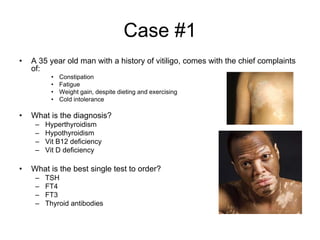 Case #1
• A 35 year old man with a history of vitiligo, comes with the chief complaints
of:
• Constipation
• Fatigue
• Weight gain, despite dieting and exercising
• Cold intolerance
• What is the diagnosis?
– Hyperthyroidism
– Hypothyroidism
– Vit B12 deficiency
– Vit D deficiency
• What is the best single test to order?
– TSH
– FT4
– FT3
– Thyroid antibodies
 