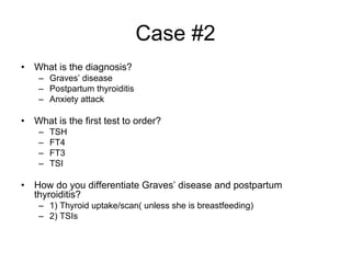 Case #2
• What is the diagnosis?
– Graves’ disease
– Postpartum thyroiditis
– Anxiety attack
• What is the first test to order?
– TSH
– FT4
– FT3
– TSI
• How do you differentiate Graves’ disease and postpartum
thyroiditis?
– 1) Thyroid uptake/scan( unless she is breastfeeding)
– 2) TSIs
 