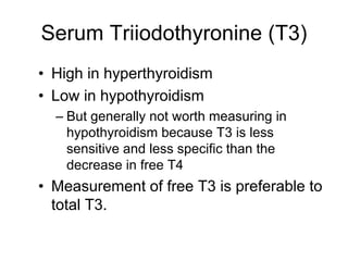 Serum Triiodothyronine (T3)
• High in hyperthyroidism
• Low in hypothyroidism
– But generally not worth measuring in
hypothyroidism because T3 is less
sensitive and less specific than the
decrease in free T4
• Measurement of free T3 is preferable to
total T3.
 
