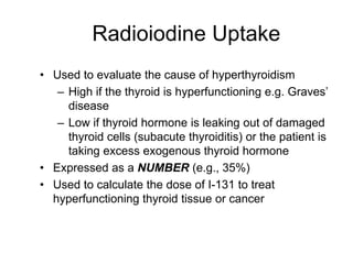 Radioiodine Uptake
• Used to evaluate the cause of hyperthyroidism
– High if the thyroid is hyperfunctioning e.g. Graves’
disease
– Low if thyroid hormone is leaking out of damaged
thyroid cells (subacute thyroiditis) or the patient is
taking excess exogenous thyroid hormone
• Expressed as a NUMBER (e.g., 35%)
• Used to calculate the dose of I-131 to treat
hyperfunctioning thyroid tissue or cancer
 