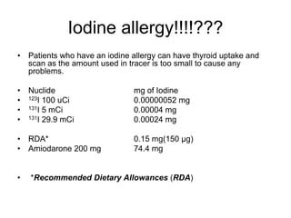 Iodine allergy!!!!???
• Patients who have an iodine allergy can have thyroid uptake and
scan as the amount used in tracer is too small to cause any
problems.
• Nuclide mg of Iodine
• 123I 100 uCi 0.00000052 mg
• 131I 5 mCi 0.00004 mg
• 131I 29.9 mCi 0.00024 mg
• RDA* 0.15 mg(150 μg)
• Amiodarone 200 mg 74.4 mg
• *Recommended Dietary Allowances (RDA)
 