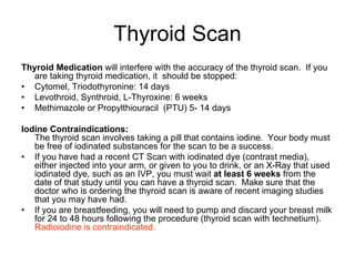 Thyroid Scan
Thyroid Medication will interfere with the accuracy of the thyroid scan. If you
are taking thyroid medication, it should be stopped:
• Cytomel, Triodothyronine: 14 days
• Levothroid, Synthroid, L-Thyroxine: 6 weeks
• Methimazole or Propylthiouracil (PTU) 5- 14 days
Iodine Contraindications:
The thyroid scan involves taking a pill that contains iodine. Your body must
be free of iodinated substances for the scan to be a success.
• If you have had a recent CT Scan with iodinated dye (contrast media),
either injected into your arm, or given to you to drink, or an X-Ray that used
iodinated dye, such as an IVP, you must wait at least 6 weeks from the
date of that study until you can have a thyroid scan. Make sure that the
doctor who is ordering the thyroid scan is aware of recent imaging studies
that you may have had.
• If you are breastfeeding, you will need to pump and discard your breast milk
for 24 to 48 hours following the procedure (thyroid scan with technetium).
Radioiodine is contraindicated.
 