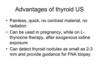 Advantages of thyroid US
• Painless, quick, no contrast material, no
radiation
• Can be used in pregnancy, while on L-
thyroxine therapy, after exogenous iodine
exposure
• Can detect thyroid nodules as small as 2-3
mm and provide guidance for FNA biopsy
 