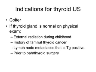 Indications for thyroid US
• Goiter
• If thyroid gland is normal on physical
exam:
– External radiation during childhood
– History of familial thyroid cancer
– Lymph node metastases that is Tg positive
– Prior to parathyroid surgery
 