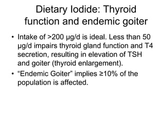 Dietary Iodide: Thyroid
function and endemic goiter
• Intake of >200 µg/d is ideal. Less than 50
µg/d impairs thyroid gland function and T4
secretion, resulting in elevation of TSH
and goiter (thyroid enlargement).
• “Endemic Goiter” implies ≥10% of the
population is affected.
 