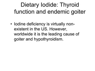 • Iodine deficiency is virtually non-
existent in the US. However,
worldwide it is the leading cause of
goiter and hypothyroidism.
Dietary Iodide: Thyroid
function and endemic goiter
 