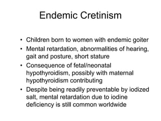 Endemic Cretinism
• Children born to women with endemic goiter
• Mental retardation, abnormalities of hearing,
gait and posture, short stature
• Consequence of fetal/neonatal
hypothyroidism, possibly with maternal
hypothyroidism contributing
• Despite being readily preventable by iodized
salt, mental retardation due to iodine
deficiency is still common worldwide
 