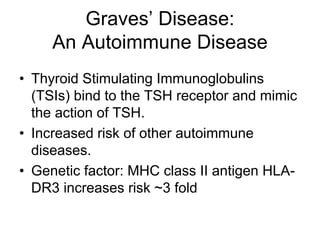 Graves’ Disease:
An Autoimmune Disease
• Thyroid Stimulating Immunoglobulins
(TSIs) bind to the TSH receptor and mimic
the action of TSH.
• Increased risk of other autoimmune
diseases.
• Genetic factor: MHC class II antigen HLA-
DR3 increases risk ~3 fold
 