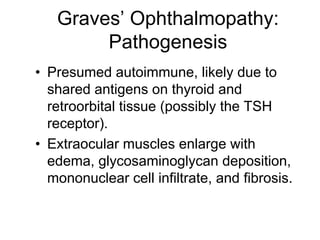 Graves’ Ophthalmopathy:
Pathogenesis
• Presumed autoimmune, likely due to
shared antigens on thyroid and
retroorbital tissue (possibly the TSH
receptor).
• Extraocular muscles enlarge with
edema, glycosaminoglycan deposition,
mononuclear cell infiltrate, and fibrosis.
 