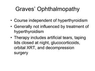 Graves’ Ophthalmopathy
• Course independent of hyperthyroidism
• Generally not influenced by treatment of
hyperthyroidism
• Therapy includes artificial tears, taping
lids closed at night, glucocorticoids,
orbital XRT, and decompression
surgery
 