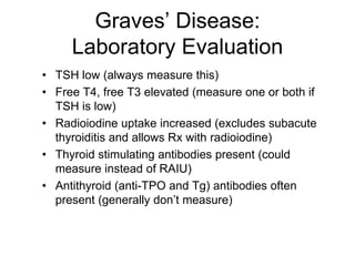 Graves’ Disease:
Laboratory Evaluation
• TSH low (always measure this)
• Free T4, free T3 elevated (measure one or both if
TSH is low)
• Radioiodine uptake increased (excludes subacute
thyroiditis and allows Rx with radioiodine)
• Thyroid stimulating antibodies present (could
measure instead of RAIU)
• Antithyroid (anti-TPO and Tg) antibodies often
present (generally don’t measure)
 