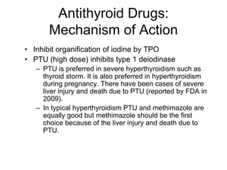 Antithyroid Drugs:
Mechanism of Action
• Inhibit organification of iodine by TPO
• PTU (high dose) inhibits type 1 deiodinase
– PTU is preferred in severe hyperthyroidism such as
thyroid storm. It is also preferred in hyperthyroidism
during pregnancy. There have been cases of severe
liver injury and death due to PTU (reported by FDA in
2009).
– In typical hyperthyroidism PTU and methimazole are
equally good but methimazole should be the first
choice because of the liver injury and death due to
PTU.
 