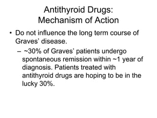 Antithyroid Drugs:
Mechanism of Action
• Do not influence the long term course of
Graves’ disease.
– ~30% of Graves’ patients undergo
spontaneous remission within ~1 year of
diagnosis. Patients treated with
antithyroid drugs are hoping to be in the
lucky 30%.
 