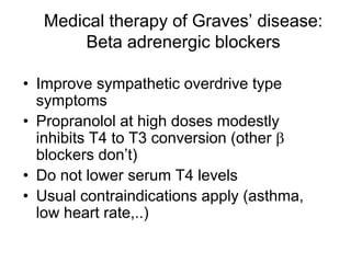 Medical therapy of Graves’ disease:
Beta adrenergic blockers
• Improve sympathetic overdrive type
symptoms
• Propranolol at high doses modestly
inhibits T4 to T3 conversion (other β
blockers don’t)
• Do not lower serum T4 levels
• Usual contraindications apply (asthma,
low heart rate,..)
 