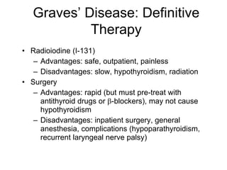 Graves’ Disease: Definitive
Therapy
• Radioiodine (I-131)
– Advantages: safe, outpatient, painless
– Disadvantages: slow, hypothyroidism, radiation
• Surgery
– Advantages: rapid (but must pre-treat with
antithyroid drugs or β-blockers), may not cause
hypothyroidism
– Disadvantages: inpatient surgery, general
anesthesia, complications (hypoparathyroidism,
recurrent laryngeal nerve palsy)
 