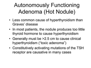 Autonomously Functioning
Adenoma (Hot Nodule)
• Less common cause of hyperthyroidism than
Graves’ disease
• In most patients, the nodule produces too little
thyroid hormone to cause hyperthyroidism
• Generally must be >2.5 cm to cause clinical
hyperthyroidism (“toxic adenoma”)
• Constitutively activating mutations of the TSH
receptor are causative in many cases
 