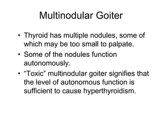 Multinodular Goiter
• Thyroid has multiple nodules, some of
which may be too small to palpate.
• Some of the nodules function
autonomously.
• “Toxic” multinodular goiter signifies that
the level of autonomous function is
sufficient to cause hyperthyroidism.
 