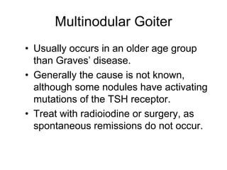 Multinodular Goiter
• Usually occurs in an older age group
than Graves’ disease.
• Generally the cause is not known,
although some nodules have activating
mutations of the TSH receptor.
• Treat with radioiodine or surgery, as
spontaneous remissions do not occur.
 