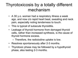 Thyrotoxicosis by a totally different
mechanism
• A 30 y.o. woman had a respiratory illness a week
ago, and now c/o rapid heart beat, sweating and neck
pain, especially noting tenderness to touch.
• This is typical of subacute thyroiditis.
• Leakage of thyroid hormone from damaged thyroid
cells, rather than increased synthesis, is the cause of
thyroid hormone excess.
– Therefore, the radioiodine uptake is low.
• Resolves spontaneously after 2-3 months.
• Thyrotoxic phase may be followed by a hypothyroid
phase, also lasting 2-3 months.
 